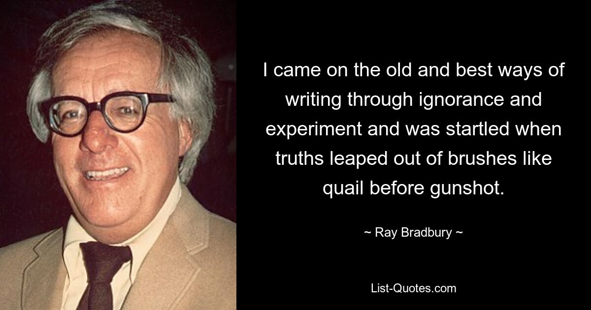 I came on the old and best ways of writing through ignorance and experiment and was startled when truths leaped out of brushes like quail before gunshot. — © Ray Bradbury