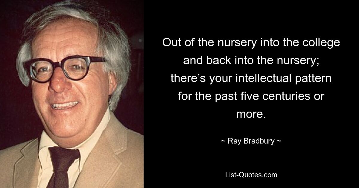 Out of the nursery into the college and back into the nursery; there’s your intellectual pattern for the past five centuries or more. — © Ray Bradbury