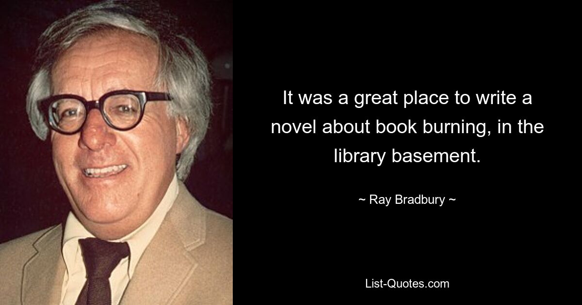 It was a great place to write a novel about book burning, in the library basement. — © Ray Bradbury