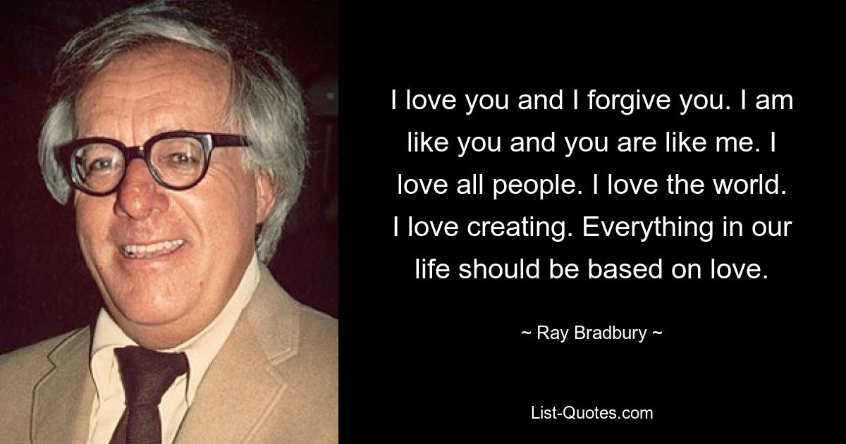 I love you and I forgive you. I am like you and you are like me. I love all people. I love the world. I love creating. Everything in our life should be based on love. — © Ray Bradbury