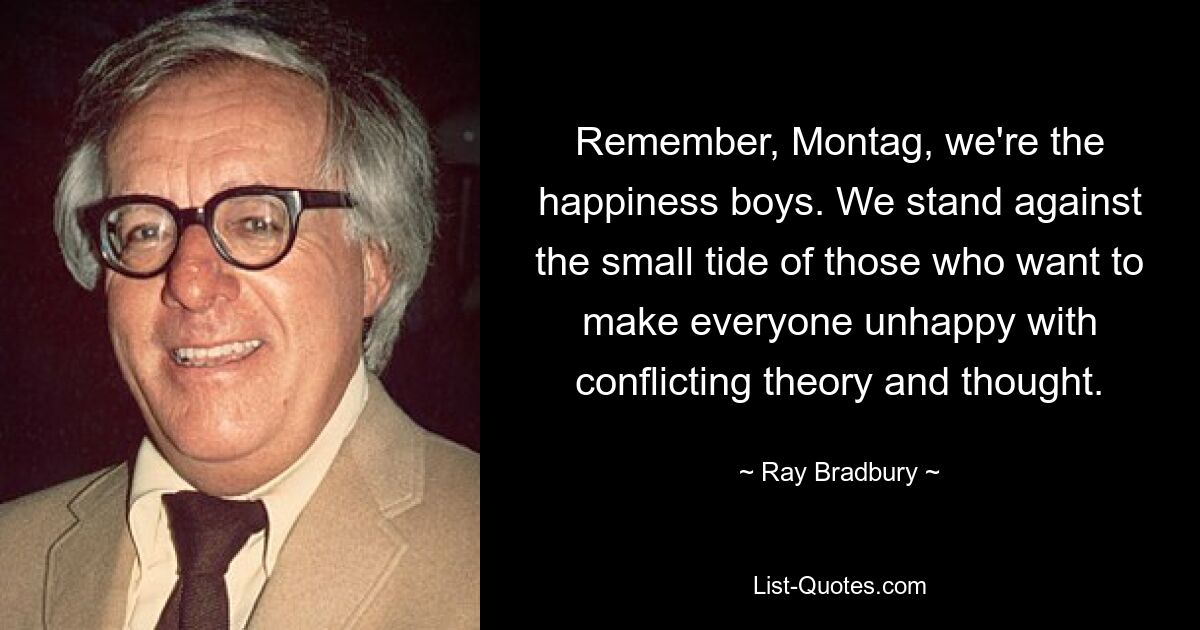 Remember, Montag, we're the happiness boys. We stand against the small tide of those who want to make everyone unhappy with conflicting theory and thought. — © Ray Bradbury