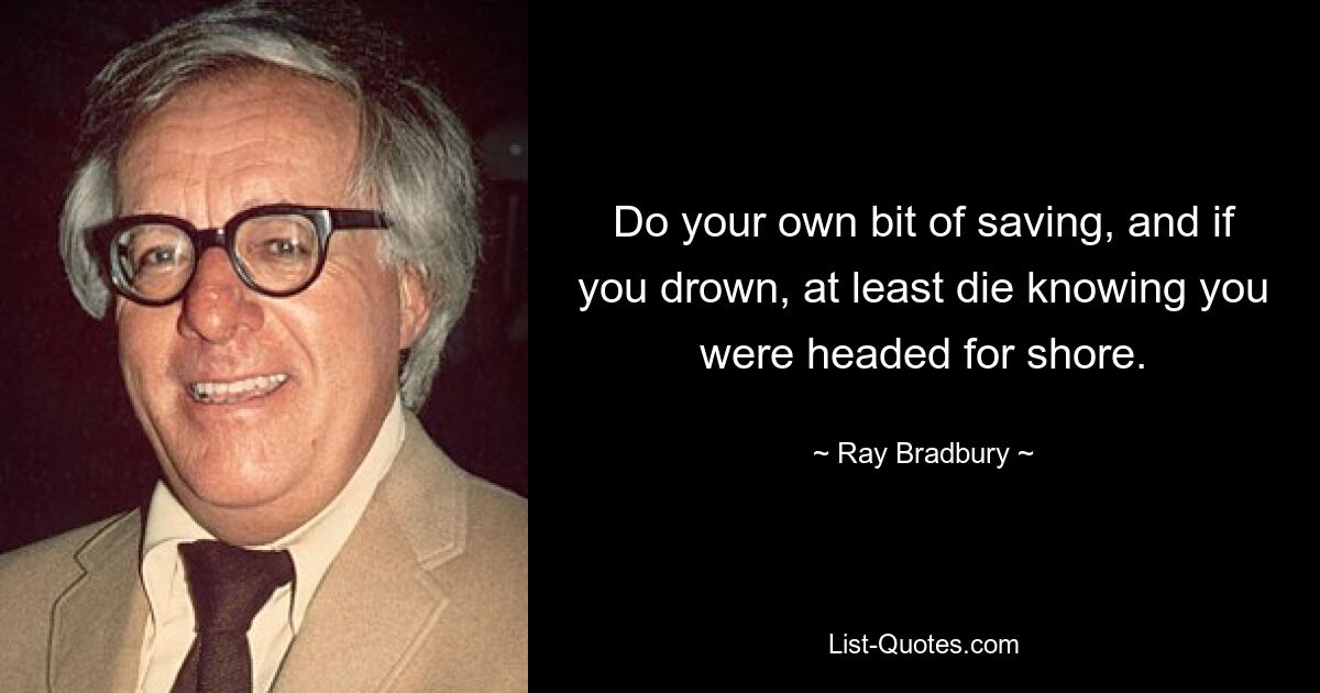 Do your own bit of saving, and if you drown, at least die knowing you were headed for shore. — © Ray Bradbury