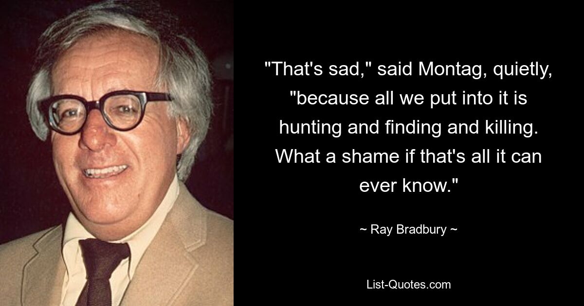 "That's sad," said Montag, quietly, "because all we put into it is hunting and finding and killing. What a shame if that's all it can ever know." — © Ray Bradbury