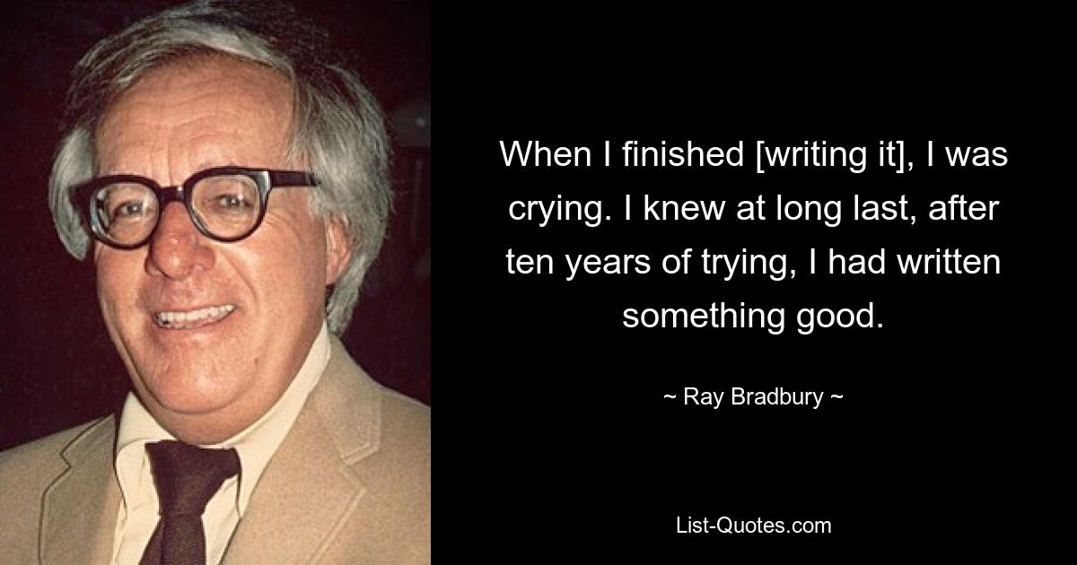 When I finished [writing it], I was crying. I knew at long last, after ten years of trying, I had written something good. — © Ray Bradbury