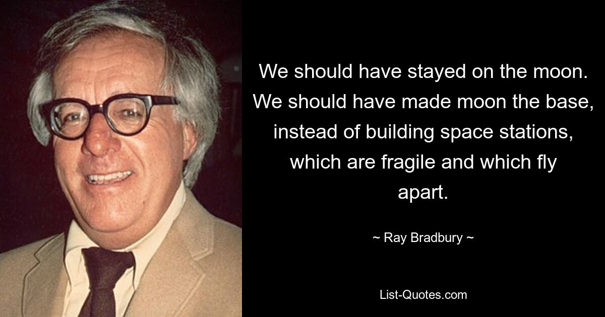 We should have stayed on the moon. We should have made moon the base, instead of building space stations, which are fragile and which fly apart. — © Ray Bradbury