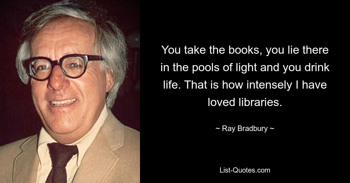 You take the books, you lie there in the pools of light and you drink life. That is how intensely I have loved libraries. — © Ray Bradbury