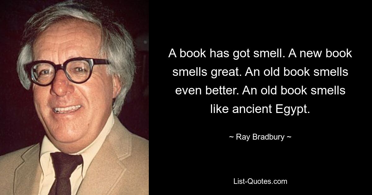 A book has got smell. A new book smells great. An old book smells even better. An old book smells like ancient Egypt. — © Ray Bradbury