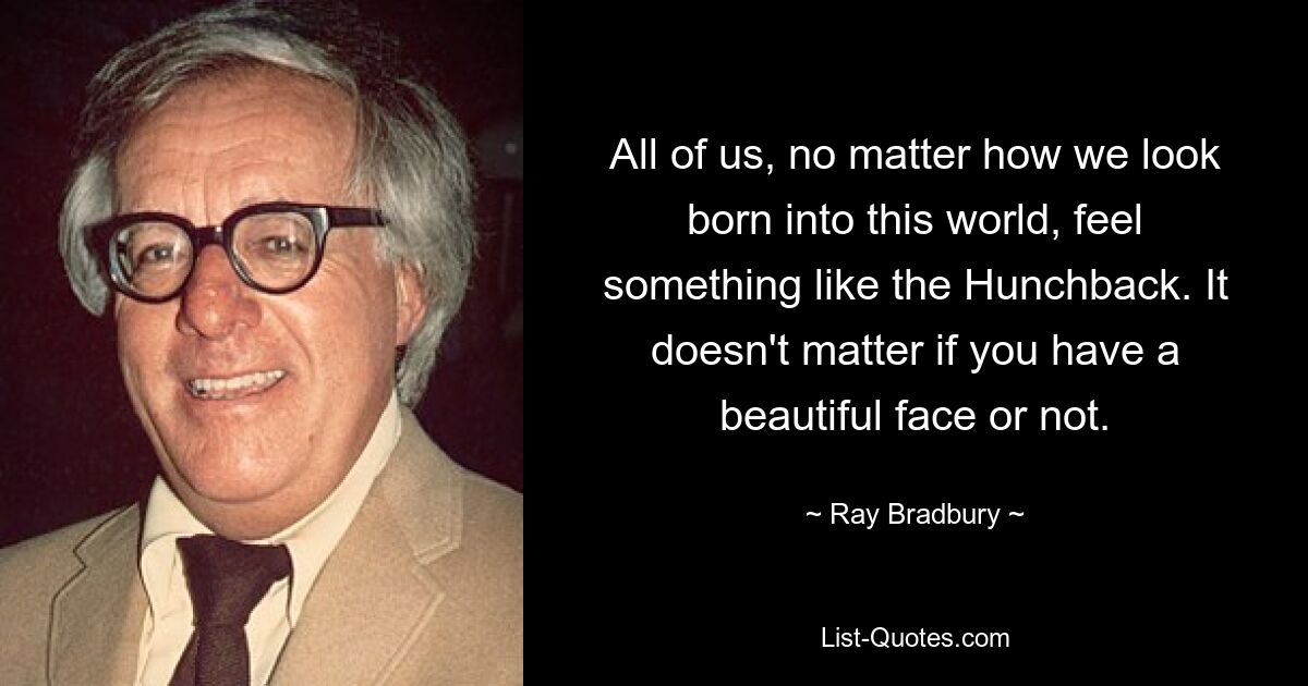 All of us, no matter how we look born into this world, feel something like the Hunchback. It doesn't matter if you have a beautiful face or not. — © Ray Bradbury