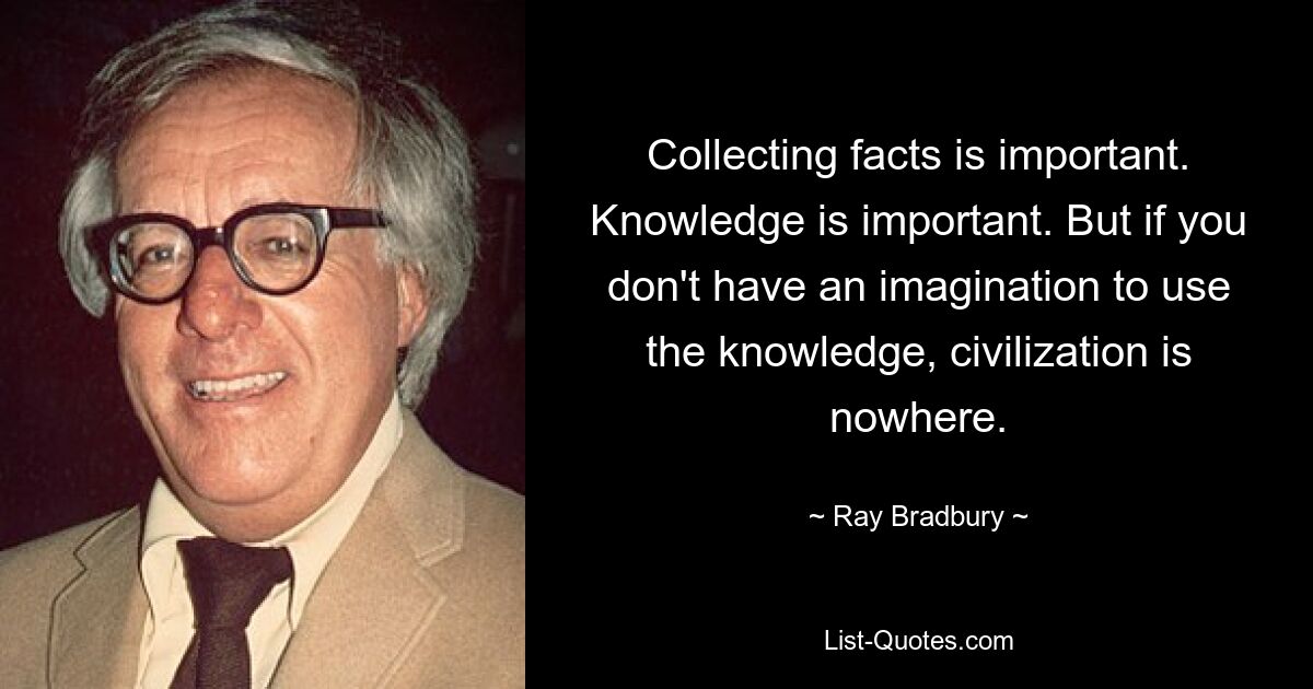 Collecting facts is important. Knowledge is important. But if you don't have an imagination to use the knowledge, civilization is nowhere. — © Ray Bradbury