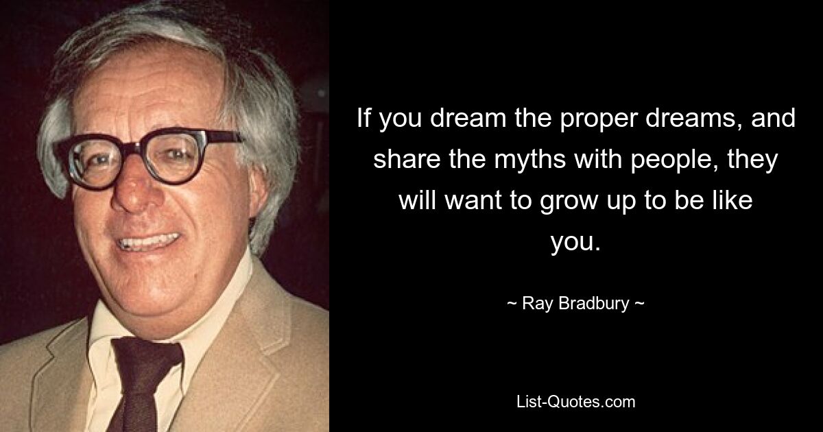 If you dream the proper dreams, and share the myths with people, they will want to grow up to be like you. — © Ray Bradbury