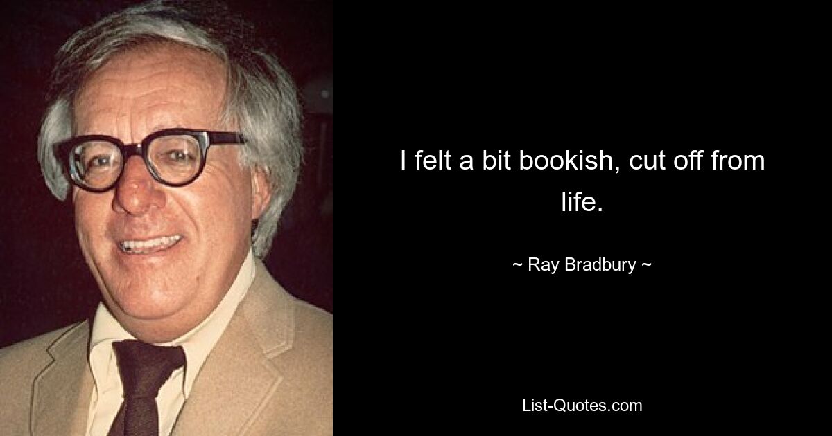 I felt a bit bookish, cut off from life. — © Ray Bradbury