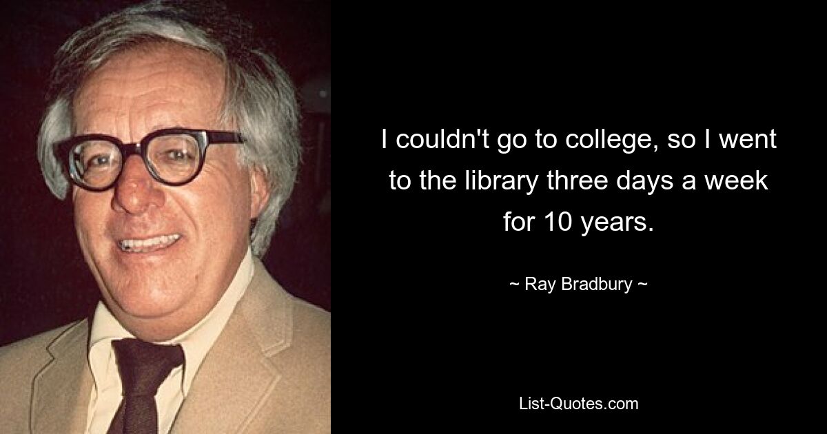 I couldn't go to college, so I went to the library three days a week for 10 years. — © Ray Bradbury