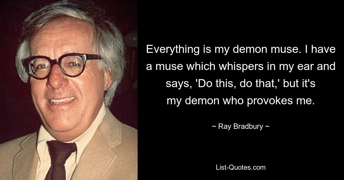 Everything is my demon muse. I have a muse which whispers in my ear and says, 'Do this, do that,' but it's my demon who provokes me. — © Ray Bradbury