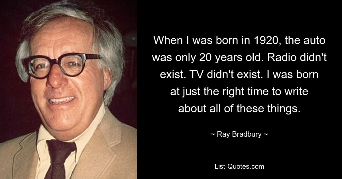 When I was born in 1920, the auto was only 20 years old. Radio didn't exist. TV didn't exist. I was born at just the right time to write about all of these things. — © Ray Bradbury