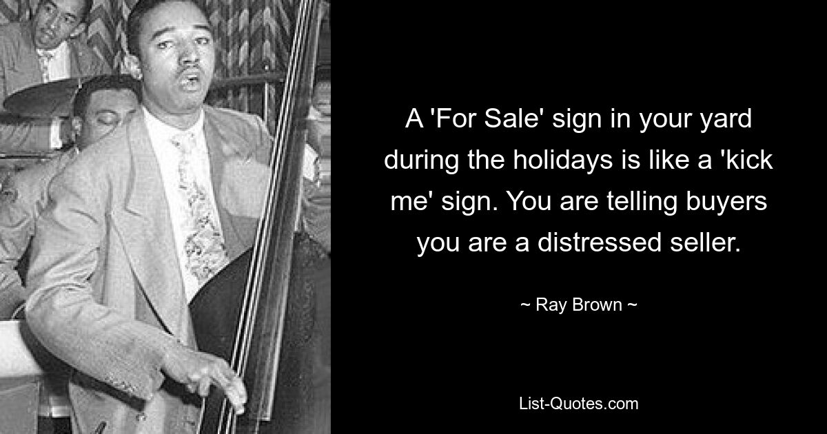 A 'For Sale' sign in your yard during the holidays is like a 'kick me' sign. You are telling buyers you are a distressed seller. — © Ray Brown