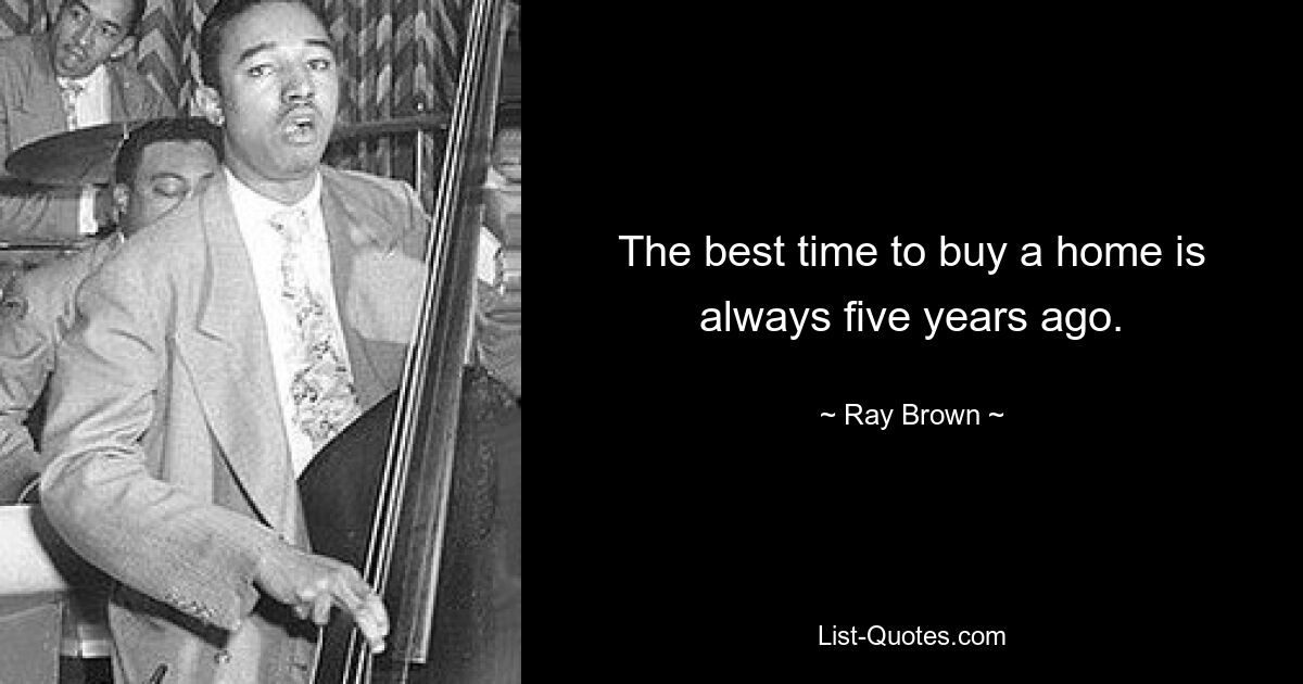 The best time to buy a home is always five years ago. — © Ray Brown