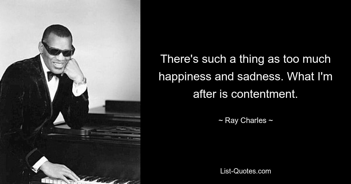 There's such a thing as too much happiness and sadness. What I'm after is contentment. — © Ray Charles