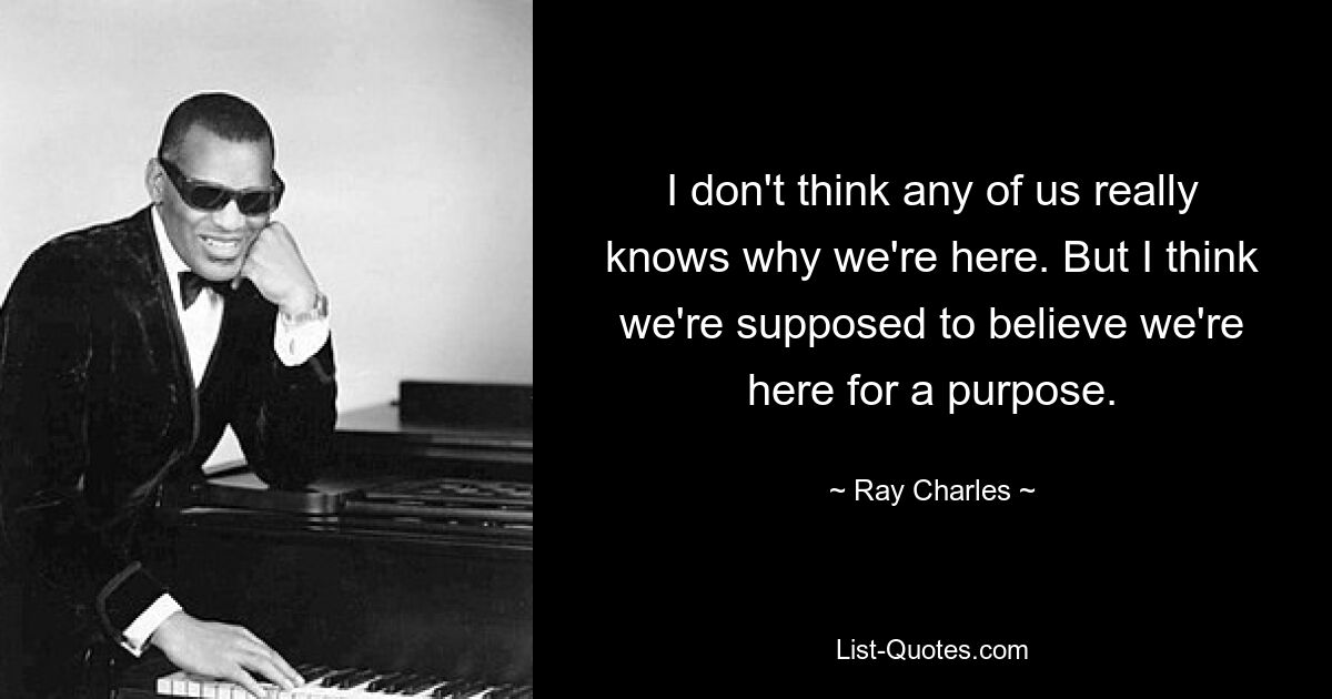 I don't think any of us really knows why we're here. But I think we're supposed to believe we're here for a purpose. — © Ray Charles