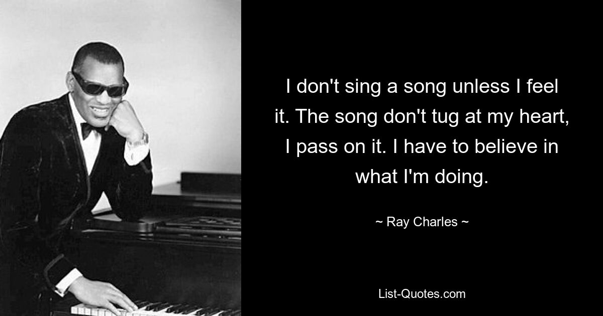 I don't sing a song unless I feel it. The song don't tug at my heart, I pass on it. I have to believe in what I'm doing. — © Ray Charles