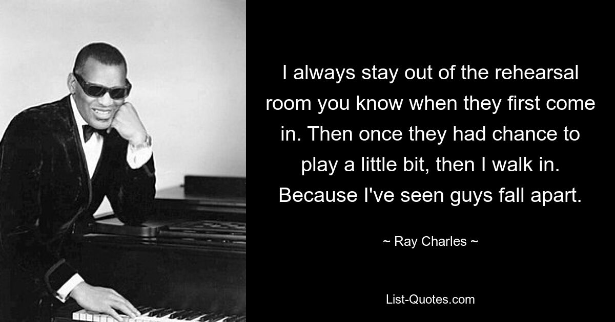 I always stay out of the rehearsal room you know when they first come in. Then once they had chance to play a little bit, then I walk in. Because I've seen guys fall apart. — © Ray Charles