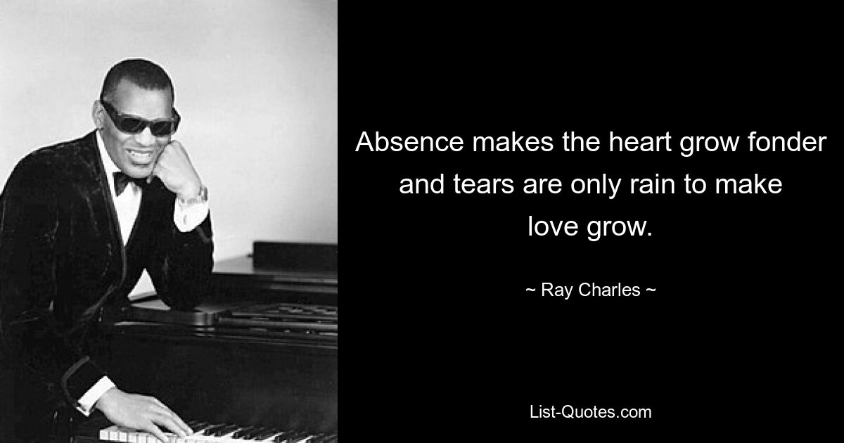 Absence makes the heart grow fonder and tears are only rain to make love grow. — © Ray Charles