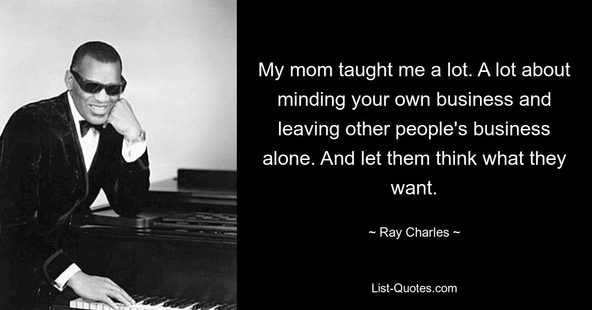 My mom taught me a lot. A lot about minding your own business and leaving other people's business alone. And let them think what they want. — © Ray Charles