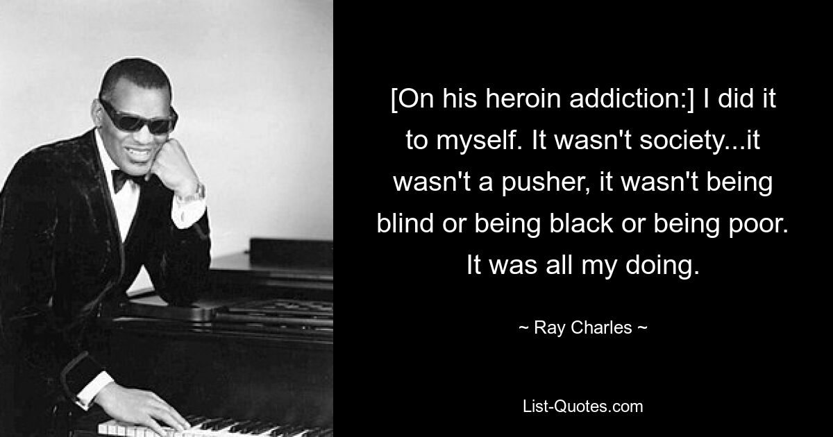 [On his heroin addiction:] I did it to myself. It wasn't society...it wasn't a pusher, it wasn't being blind or being black or being poor. It was all my doing. — © Ray Charles