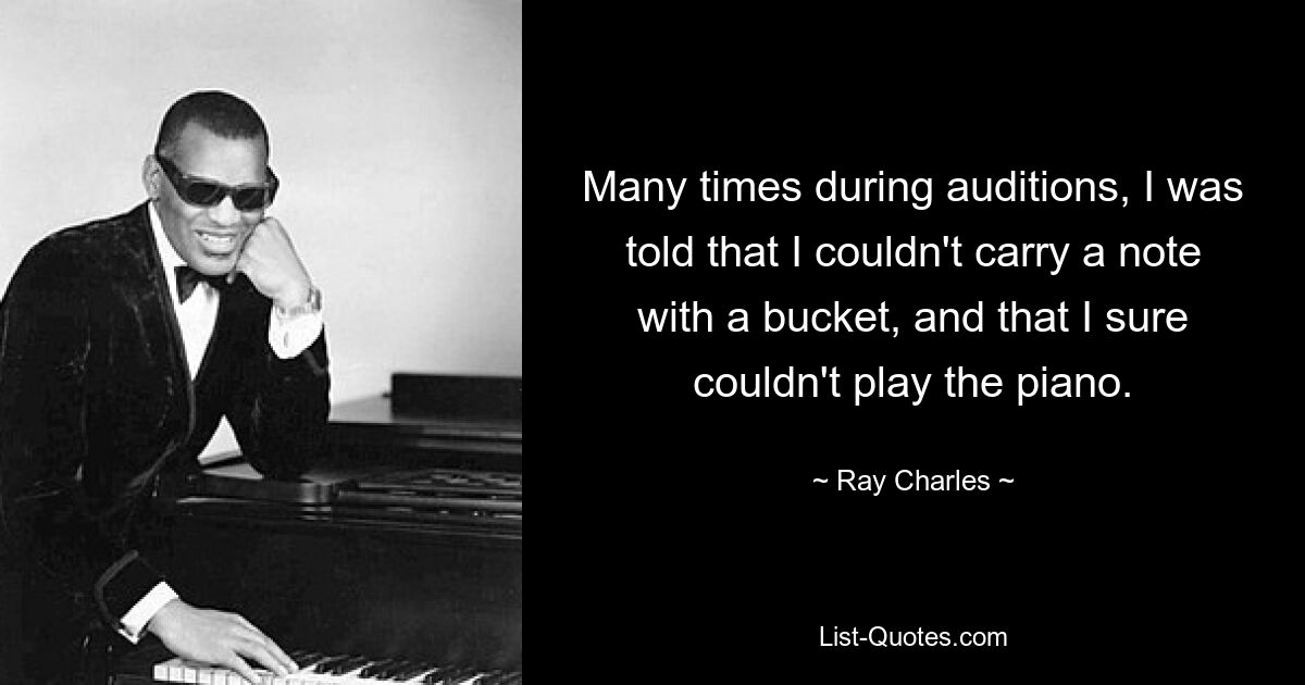 Many times during auditions, I was told that I couldn't carry a note with a bucket, and that I sure couldn't play the piano. — © Ray Charles