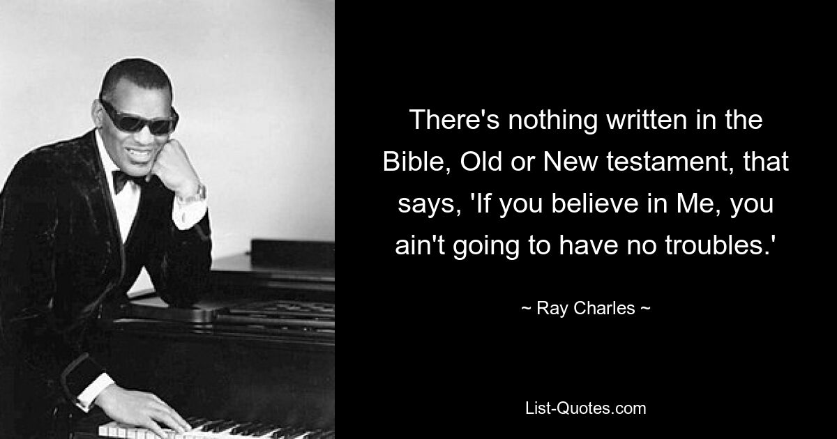 There's nothing written in the Bible, Old or New testament, that says, 'If you believe in Me, you ain't going to have no troubles.' — © Ray Charles