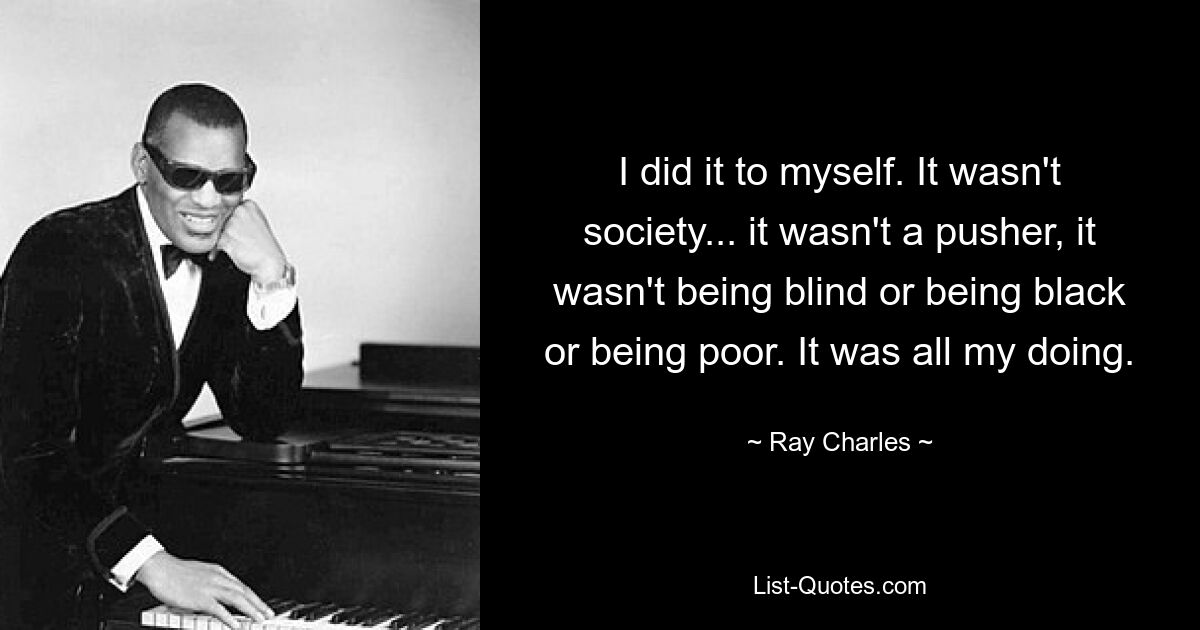 I did it to myself. It wasn't society... it wasn't a pusher, it wasn't being blind or being black or being poor. It was all my doing. — © Ray Charles