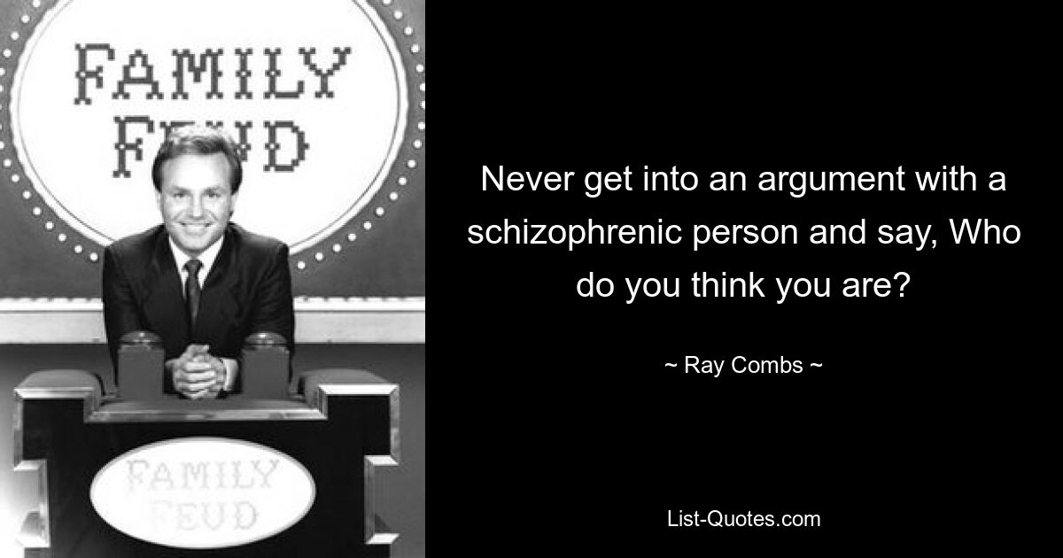 Never get into an argument with a schizophrenic person and say, Who do you think you are? — © Ray Combs