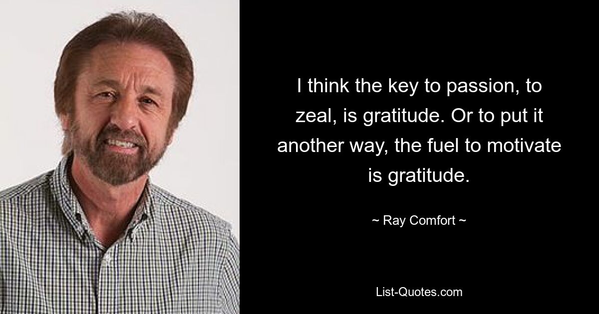 I think the key to passion, to zeal, is gratitude. Or to put it another way, the fuel to motivate is gratitude. — © Ray Comfort