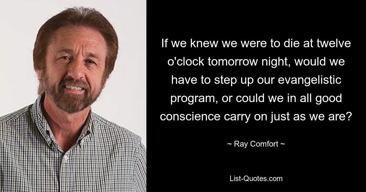 If we knew we were to die at twelve o'clock tomorrow night, would we have to step up our evangelistic program, or could we in all good conscience carry on just as we are? — © Ray Comfort