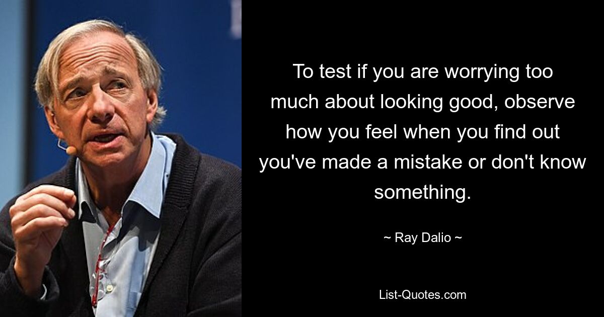 To test if you are worrying too much about looking good, observe how you feel when you find out you've made a mistake or don't know something. — © Ray Dalio