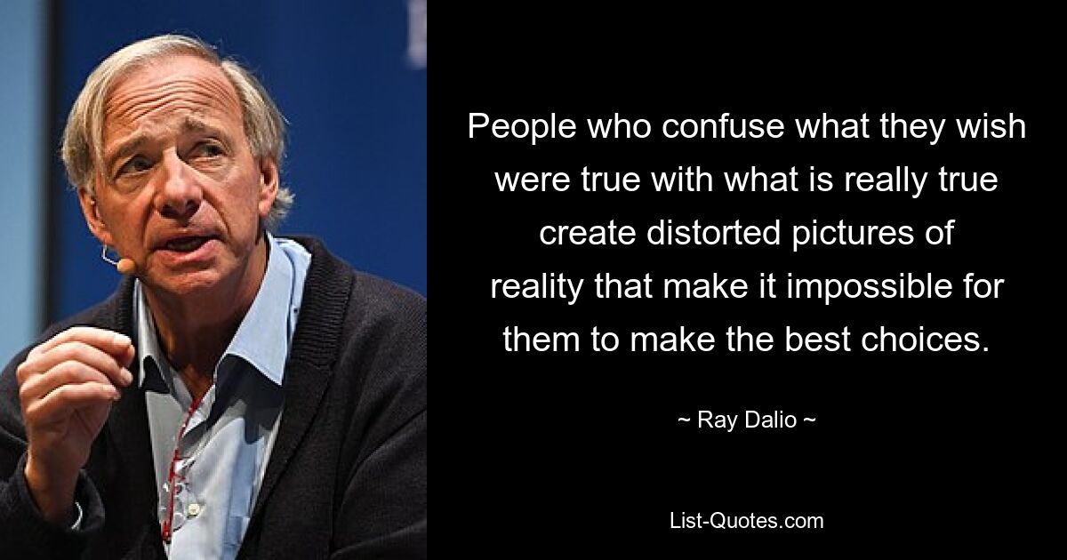 People who confuse what they wish were true with what is really true create distorted pictures of reality that make it impossible for them to make the best choices. — © Ray Dalio