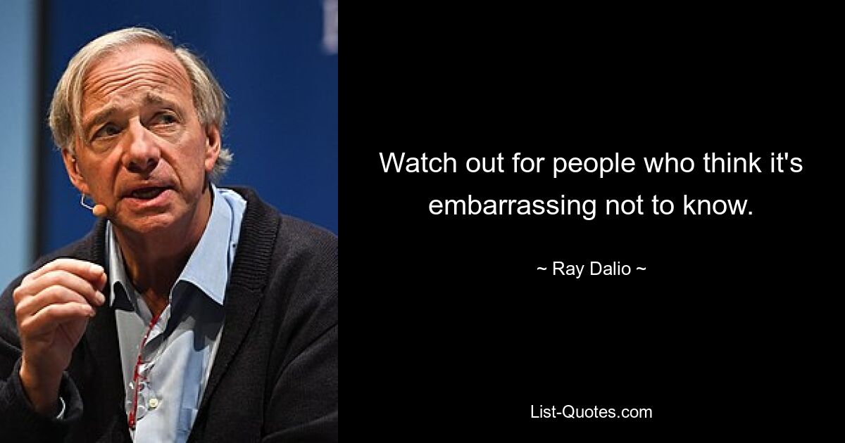 Watch out for people who think it's embarrassing not to know. — © Ray Dalio