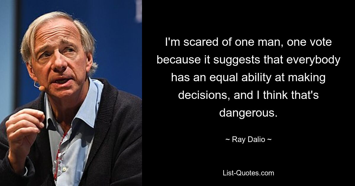 I'm scared of one man, one vote because it suggests that everybody has an equal ability at making decisions, and I think that's dangerous. — © Ray Dalio