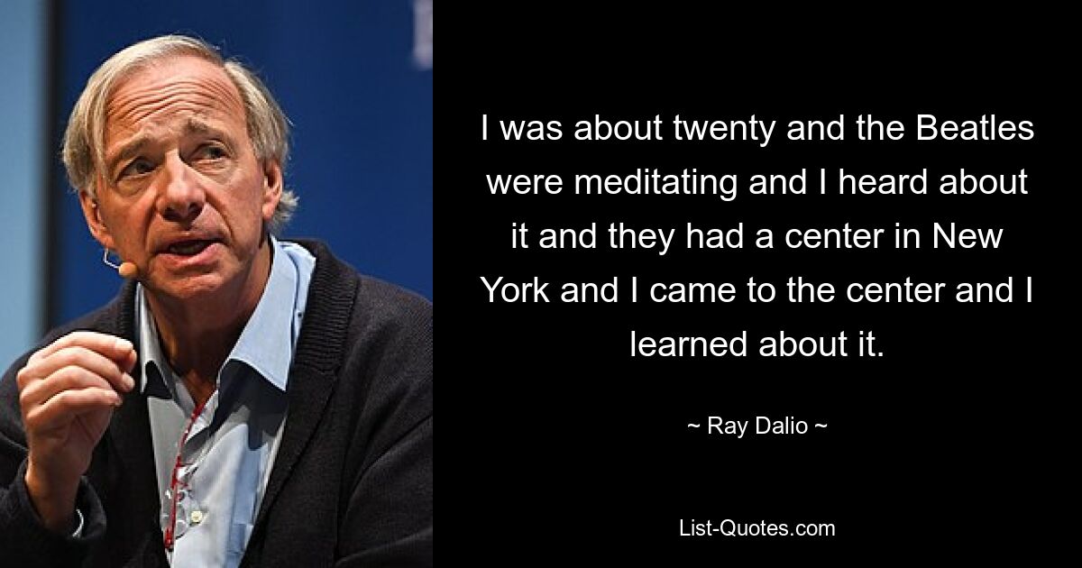 I was about twenty and the Beatles were meditating and I heard about it and they had a center in New York and I came to the center and I learned about it. — © Ray Dalio