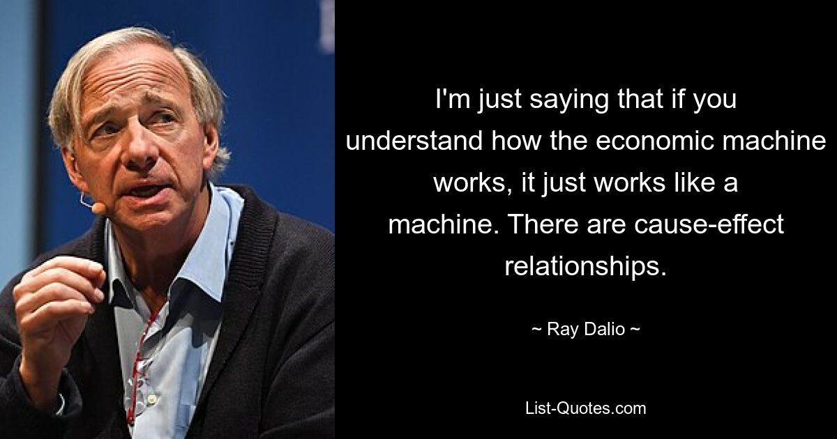 I'm just saying that if you understand how the economic machine works, it just works like a machine. There are cause-effect relationships. — © Ray Dalio