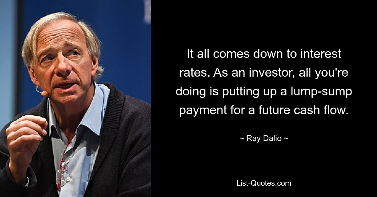 It all comes down to interest rates. As an investor, all you're doing is putting up a lump-sump payment for a future cash flow. — © Ray Dalio