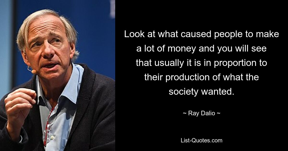 Look at what caused people to make a lot of money and you will see that usually it is in proportion to their production of what the society wanted. — © Ray Dalio