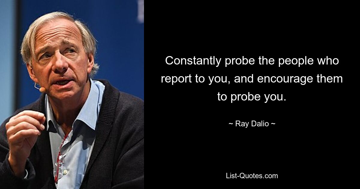 Constantly probe the people who report to you, and encourage them to probe you. — © Ray Dalio