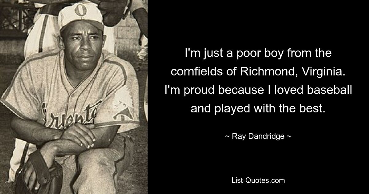 I'm just a poor boy from the cornfields of Richmond, Virginia. I'm proud because I loved baseball and played with the best. — © Ray Dandridge