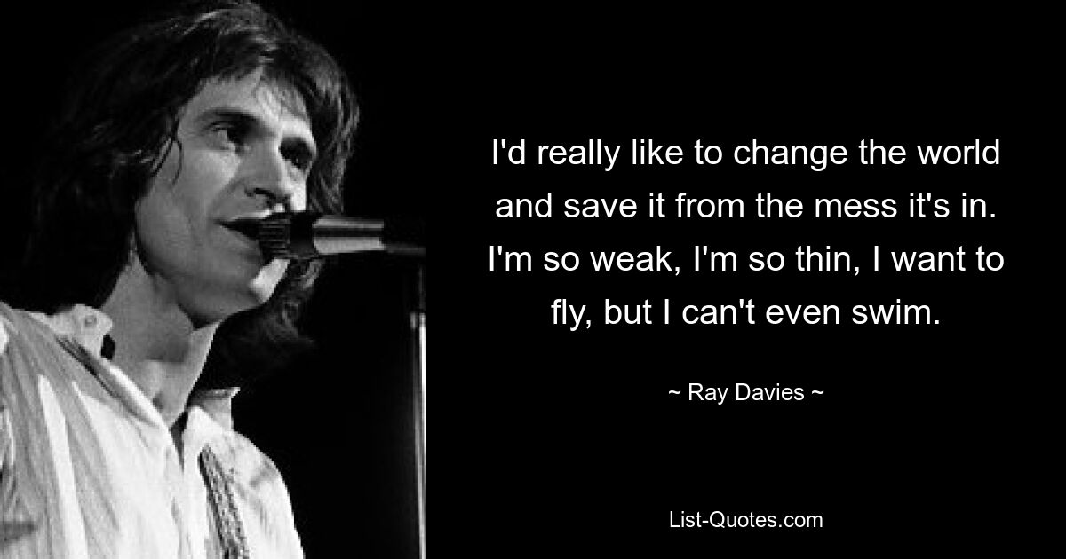 I'd really like to change the world and save it from the mess it's in. I'm so weak, I'm so thin, I want to fly, but I can't even swim. — © Ray Davies