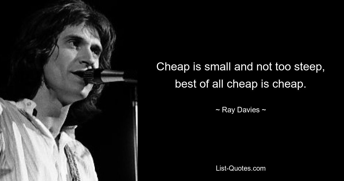 Cheap is small and not too steep, best of all cheap is cheap. — © Ray Davies