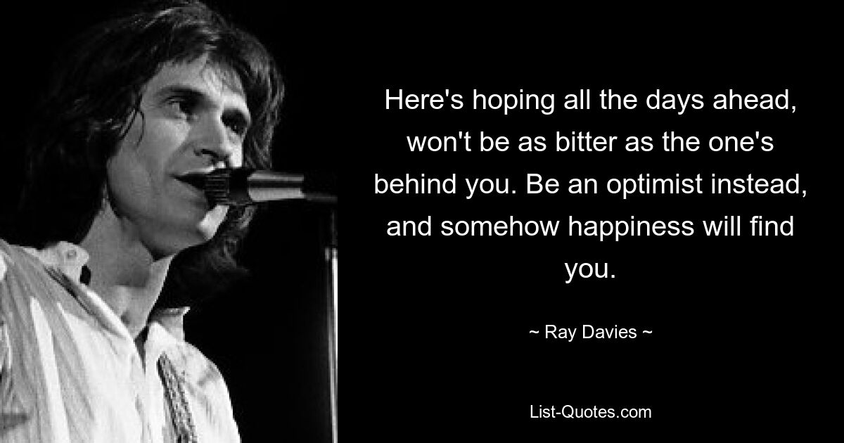 Here's hoping all the days ahead, won't be as bitter as the one's behind you. Be an optimist instead, and somehow happiness will find you. — © Ray Davies