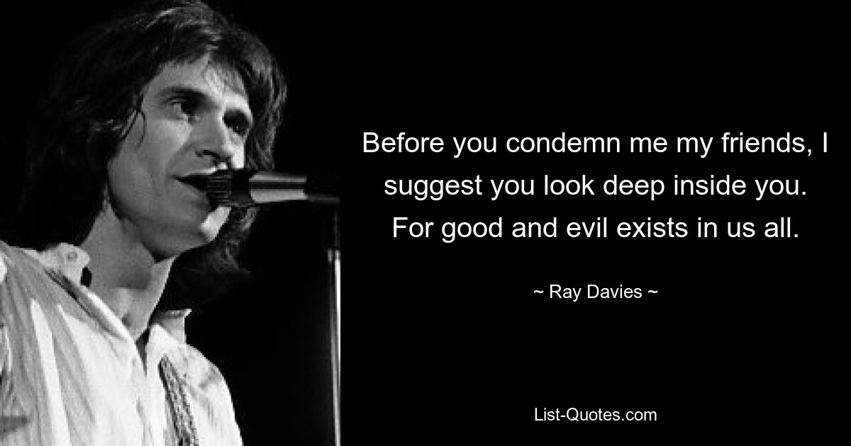 Before you condemn me my friends, I suggest you look deep inside you. For good and evil exists in us all. — © Ray Davies