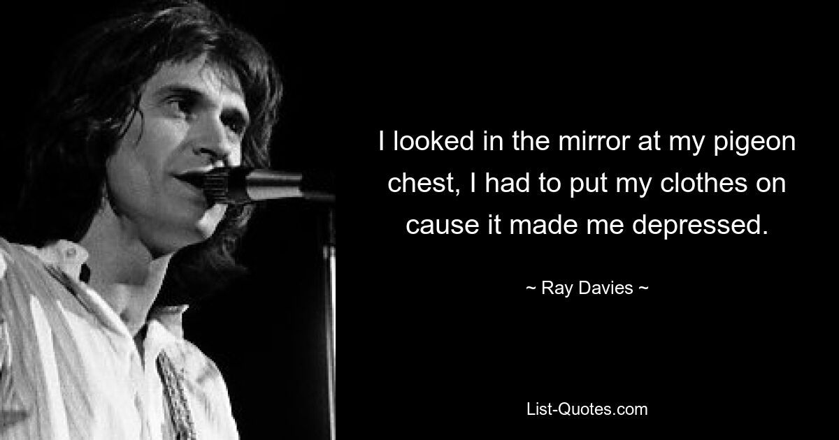 I looked in the mirror at my pigeon chest, I had to put my clothes on cause it made me depressed. — © Ray Davies