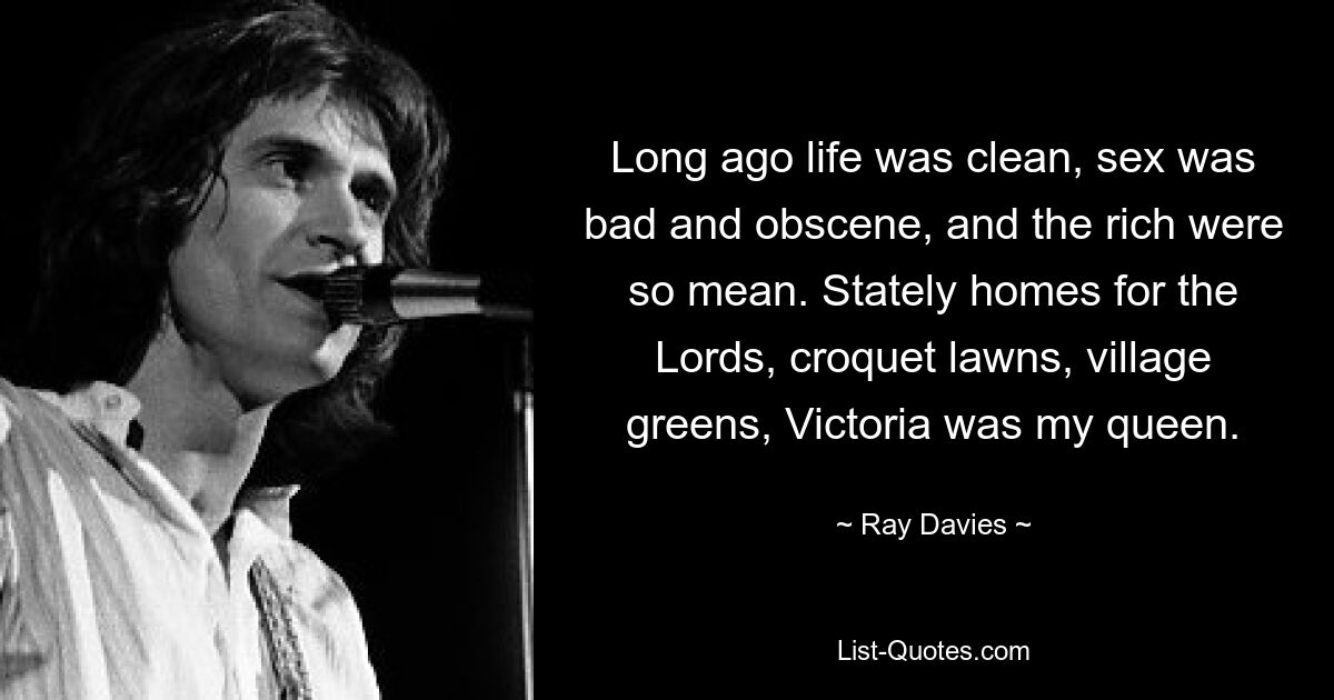 Long ago life was clean, sex was bad and obscene, and the rich were so mean. Stately homes for the Lords, croquet lawns, village greens, Victoria was my queen. — © Ray Davies