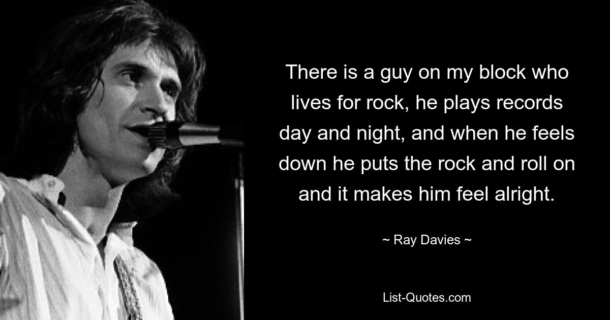 There is a guy on my block who lives for rock, he plays records day and night, and when he feels down he puts the rock and roll on and it makes him feel alright. — © Ray Davies